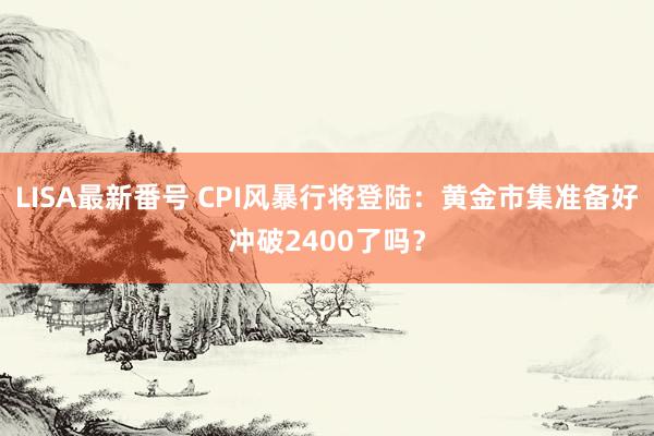 LISA最新番号 CPI风暴行将登陆：黄金市集准备好冲破2400了吗？