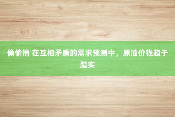 偷偷撸 在互相矛盾的需求预测中，原油价钱趋于踏实