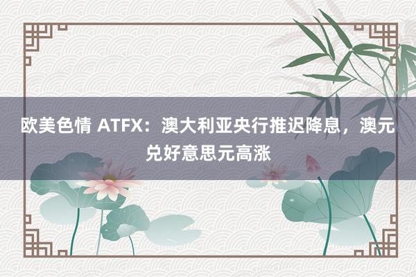 欧美色情 ATFX：澳大利亚央行推迟降息，澳元兑好意思元高涨