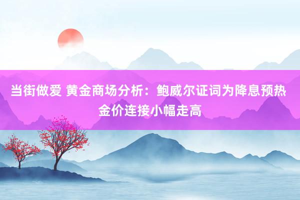 当街做爱 黄金商场分析：鲍威尔证词为降息预热 金价连接小幅走高