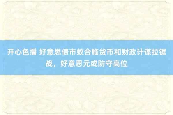 开心色播 好意思债市蚁合临货币和财政计谋拉锯战，好意思元或防守高位