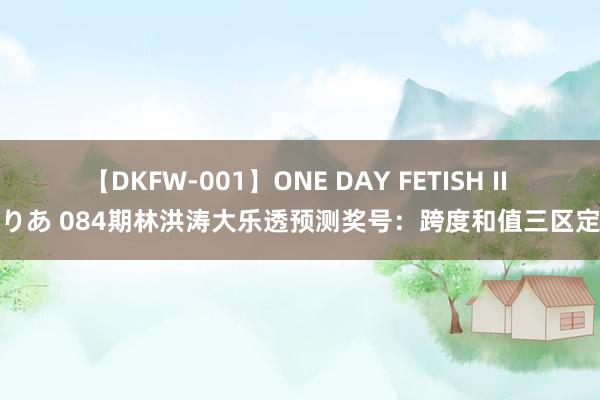 【DKFW-001】ONE DAY FETISH II ゆりあ 084期林洪涛大乐透预测奖号：跨度和值三区定位