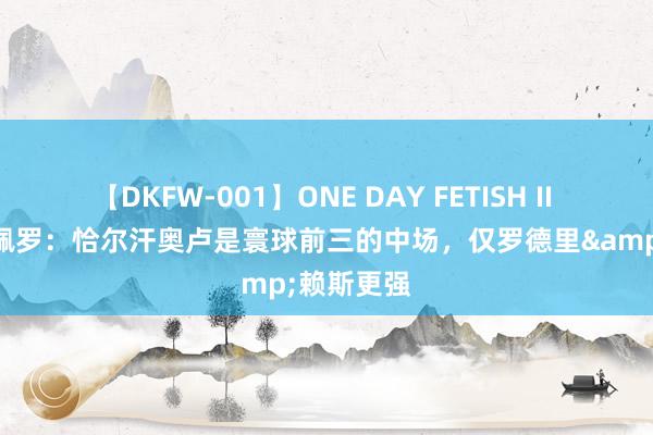 【DKFW-001】ONE DAY FETISH II ゆりあ 卡佩罗：恰尔汗奥卢是寰球前三的中场，仅罗德里&赖斯更强