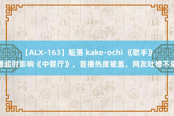 【ALX-163】駈落 kake-ochi 《歌手》直播超时影响《中餐厅》，首播热度被盖，网友吐槽不豪迈