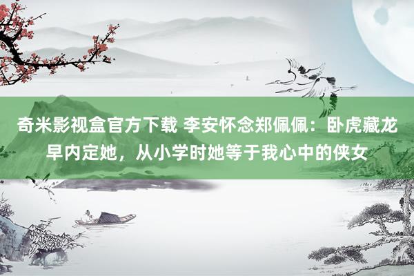 奇米影视盒官方下载 李安怀念郑佩佩：卧虎藏龙早内定她，从小学时她等于我心中的侠女