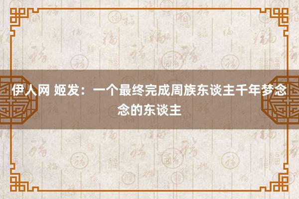 伊人网 姬发：一个最终完成周族东谈主千年梦念念的东谈主