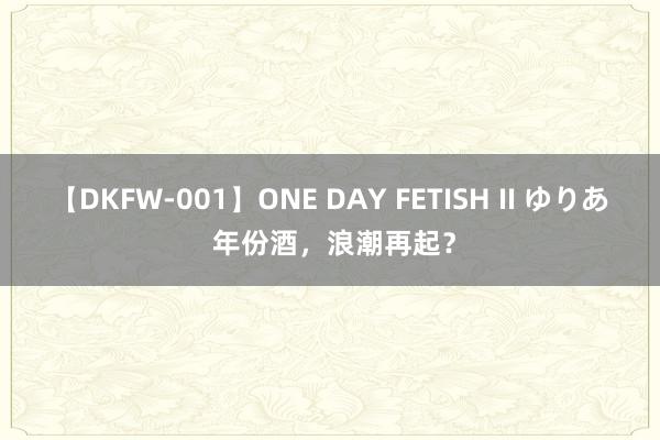 【DKFW-001】ONE DAY FETISH II ゆりあ 年份酒，浪潮再起？