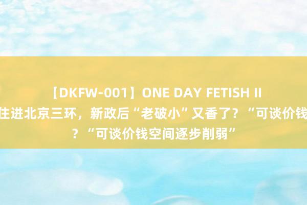 【DKFW-001】ONE DAY FETISH II ゆりあ 200万住进北京三环，新政后“老破小”又香了？“可谈价钱空间逐步削弱”