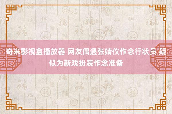 奇米影视盒播放器 网友偶遇张婧仪作念行状员 疑似为新戏扮装作念准备