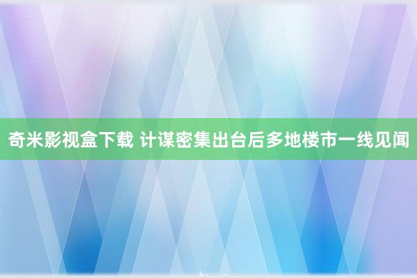 奇米影视盒下载 计谋密集出台后多地楼市一线见闻