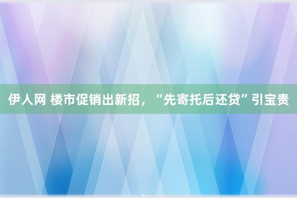 伊人网 楼市促销出新招，“先寄托后还贷”引宝贵