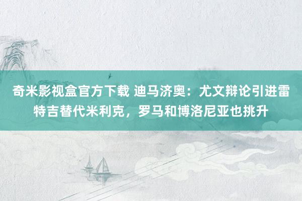 奇米影视盒官方下载 迪马济奥：尤文辩论引进雷特吉替代米利克，罗马和博洛尼亚也挑升