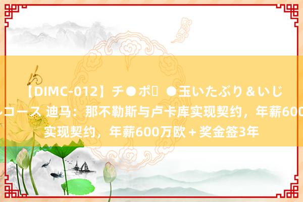 【DIMC-012】チ●ポ・●玉いたぶり＆いじめマッサージフルコース 迪马：那不勒斯与卢卡库实现契约，年薪600万欧＋奖金签3年