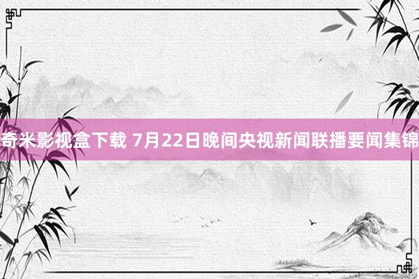 奇米影视盒下载 7月22日晚间央视新闻联播要闻集锦