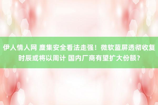 伊人情人网 麇集安全看法走强！微软蓝屏透彻收复时辰或将以周计 国内厂商有望扩大份额？