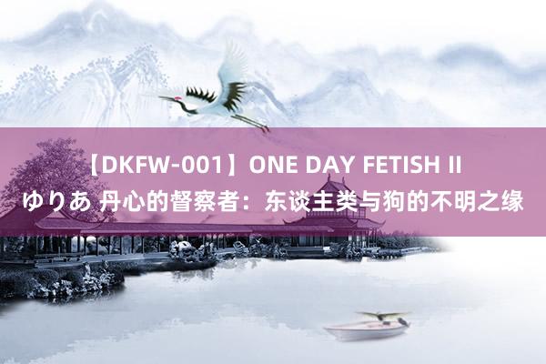 【DKFW-001】ONE DAY FETISH II ゆりあ 丹心的督察者：东谈主类与狗的不明之缘