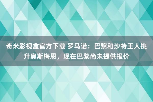 奇米影视盒官方下载 罗马诺：巴黎和沙特王人挑升奥斯梅恩，现在巴黎尚未提供报价