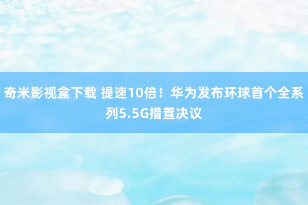 奇米影视盒下载 提速10倍！华为发布环球首个全系列5.5G措置决议