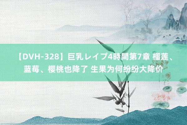 【DVH-328】巨乳レイプ4時間第7章 榴莲、蓝莓、樱桃也降了 生果为何纷纷大降价