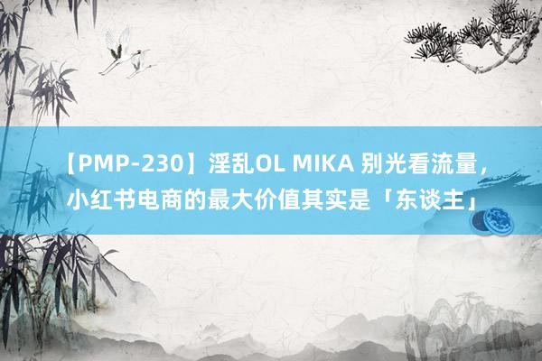 【PMP-230】淫乱OL MIKA 别光看流量，小红书电商的最大价值其实是「东谈主」