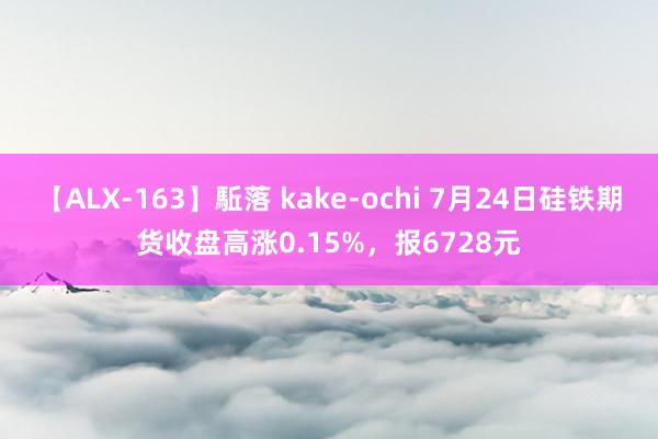 【ALX-163】駈落 kake-ochi 7月24日硅铁期货收盘高涨0.15%，报6728元