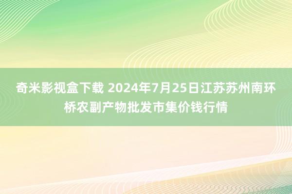 奇米影视盒下载 2024年7月25日江苏苏州南环桥农副产物批发市集价钱行情