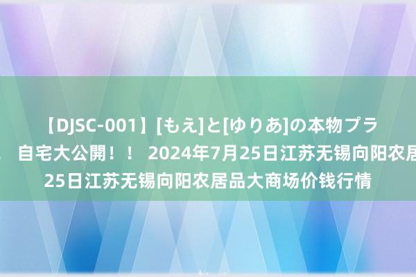 【DJSC-001】[もえ]と[ゆりあ]の本物プライベート映像流出！ 自宅大公開！！ 2024年7月25日江苏无锡向阳农居品大商场价钱行情