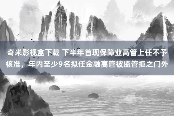 奇米影视盒下载 下半年首现保障业高管上任不予核准，年内至少9名拟任金融高管被监管拒之门外