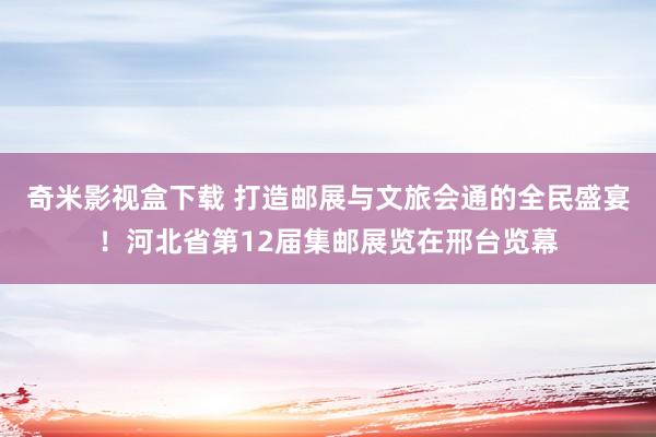 奇米影视盒下载 打造邮展与文旅会通的全民盛宴！河北省第12届集邮展览在邢台览幕