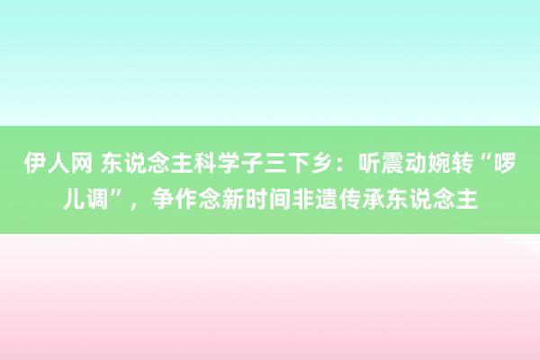 伊人网 东说念主科学子三下乡：听震动婉转“啰儿调”，争作念新时间非遗传承东说念主