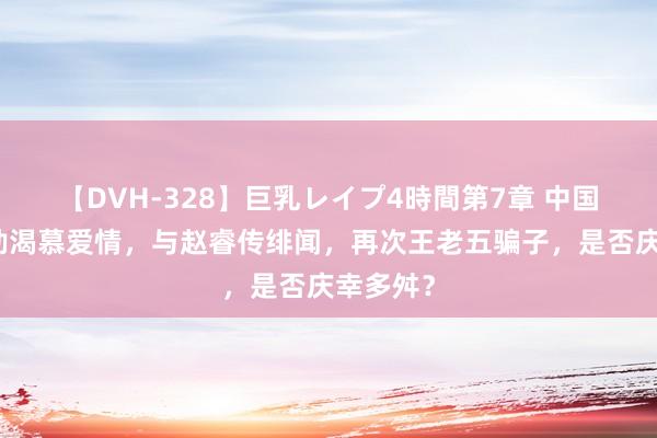 【DVH-328】巨乳レイプ4時間第7章 中国女篮功勋渴慕爱情，与赵睿传绯闻，再次王老五骗子，是否庆幸多舛？