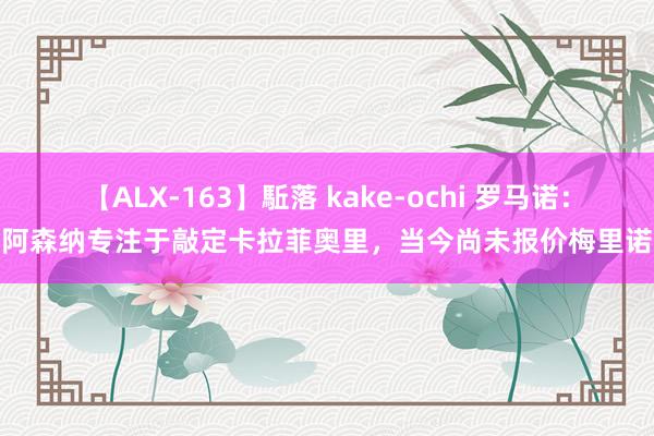 【ALX-163】駈落 kake-ochi 罗马诺：阿森纳专注于敲定卡拉菲奥里，当今尚未报价梅里诺