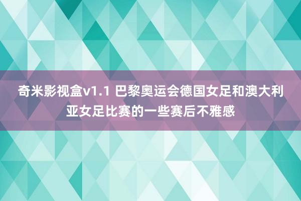 奇米影视盒v1.1 巴黎奥运会德国女足和澳大利亚女足比赛的一些赛后不雅感