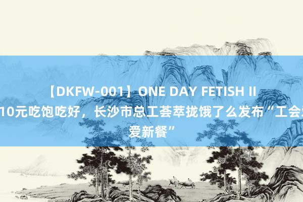 【DKFW-001】ONE DAY FETISH II ゆりあ 10元吃饱吃好，长沙市总工荟萃拢饿了么发布“工会爱新餐”