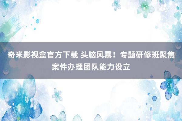 奇米影视盒官方下载 头脑风暴！专题研修班聚焦案件办理团队能力设立