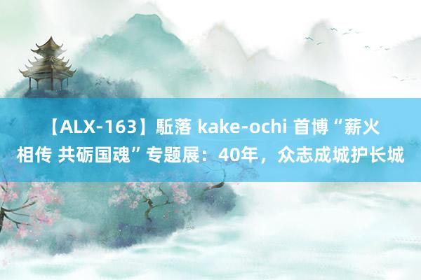 【ALX-163】駈落 kake-ochi 首博“薪火相传 共砺国魂”专题展：40年，众志成城护长城