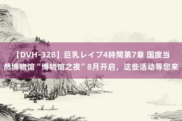 【DVH-328】巨乳レイプ4時間第7章 国度当然博物馆“博物馆之夜”8月开启，这些活动等您来