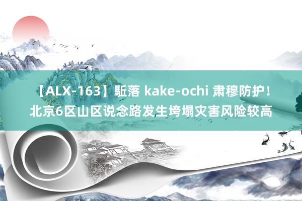 【ALX-163】駈落 kake-ochi 肃穆防护！北京6区山区说念路发生垮塌灾害风险较高