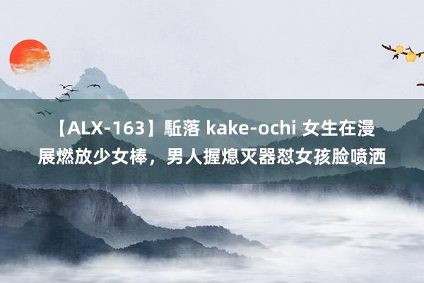 【ALX-163】駈落 kake-ochi 女生在漫展燃放少女棒，男人握熄灭器怼女孩脸喷洒