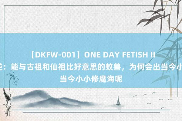 【DKFW-001】ONE DAY FETISH II ゆりあ 仙逆：能与古祖和仙祖比好意思的蚊兽，为何会出当今小小修魔海呢