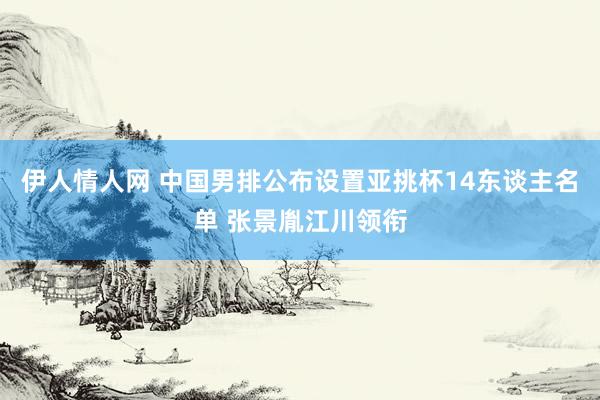 伊人情人网 中国男排公布设置亚挑杯14东谈主名单 张景胤江川领衔