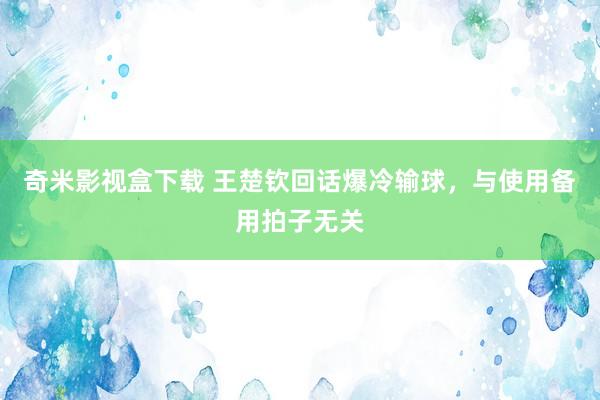 奇米影视盒下载 王楚钦回话爆冷输球，与使用备用拍子无关