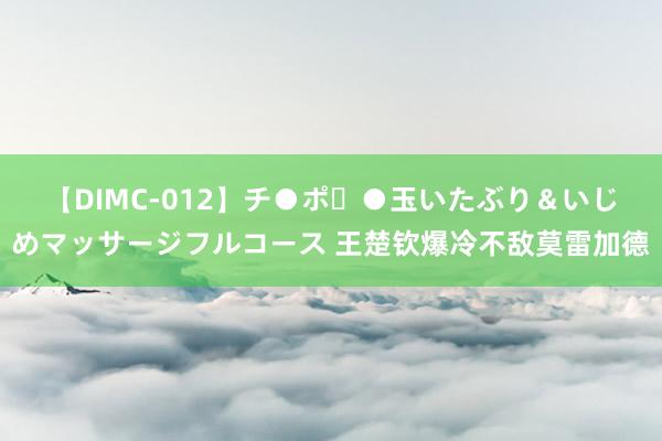 【DIMC-012】チ●ポ・●玉いたぶり＆いじめマッサージフルコース 王楚钦爆冷不敌莫雷加德