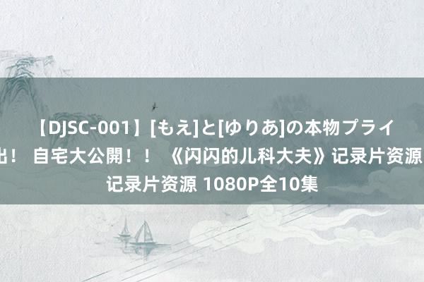 【DJSC-001】[もえ]と[ゆりあ]の本物プライベート映像流出！ 自宅大公開！！ 《闪闪的儿科大夫》记录片资源 1080P全10集