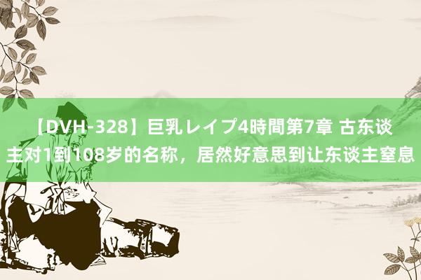 【DVH-328】巨乳レイプ4時間第7章 古东谈主对1到108岁的名称，居然好意思到让东谈主窒息