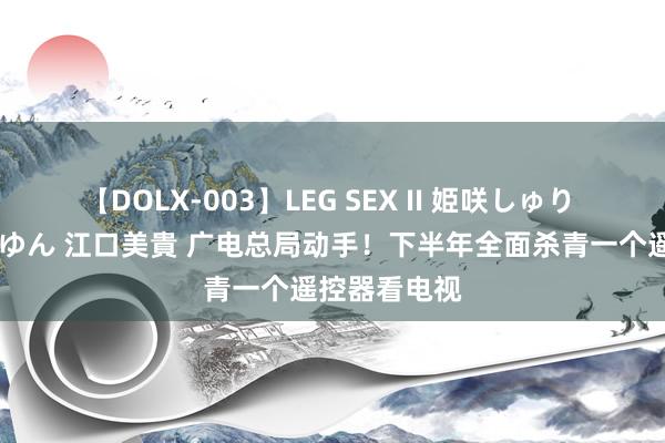 【DOLX-003】LEG SEX II 姫咲しゅり ゆりあ 眞雪ゆん 江口美貴 广电总局动手！下半年全面杀青一个遥控器看电视