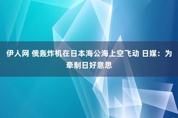 伊人网 俄轰炸机在日本海公海上空飞动 日媒：为牵制日好意思