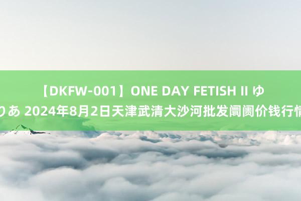 【DKFW-001】ONE DAY FETISH II ゆりあ 2024年8月2日天津武清大沙河批发阛阓价钱行情