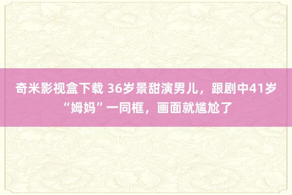 奇米影视盒下载 36岁景甜演男儿，跟剧中41岁“姆妈”一同框，画面就尴尬了