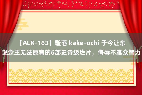 【ALX-163】駈落 kake-ochi 于今让东说念主无法原宥的6部史诗级烂片，侮辱不雅众智力